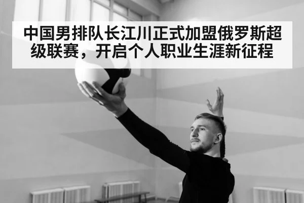 中国男排队长江川正式加盟俄罗斯超级联赛，开启个人职业生涯新征程