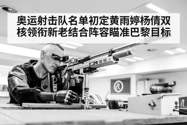 奥运射击队名单初定黄雨婷杨倩双核领衔新老结合阵容瞄准巴黎目标